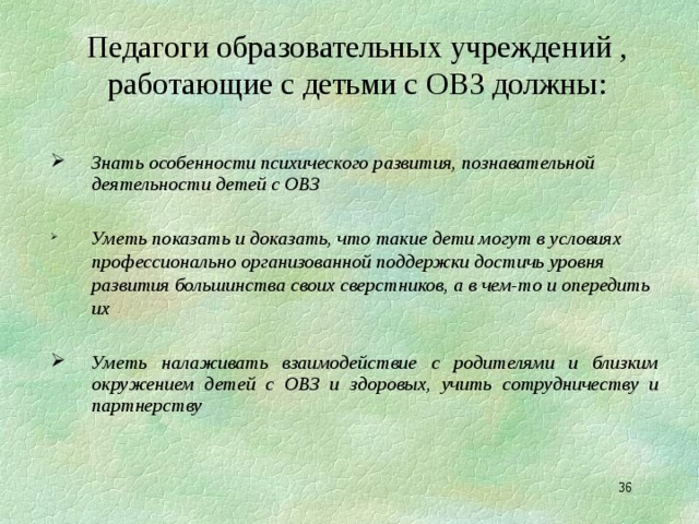 Педагоги образовательных учреждений , работающие с детьми с ОВЗ должны:  Знать особенности психического развития, познавательной деятельности детей с ОВЗ  Уметь показать и доказать, что такие дети могут в условиях профессионально организованной поддержки достичь уровня развития большинства своих сверстников, а в чем-то и опередить их Уметь показать и доказать, что такие дети могут в условиях профессионально организованной поддержки достичь уровня развития большинства своих сверстников, а в чем-то и опередить их   Уметь налаживать взаимодействие с родителями и близким окружением детей с ОВЗ и здоровых, учить сотрудничеству и партнерству  