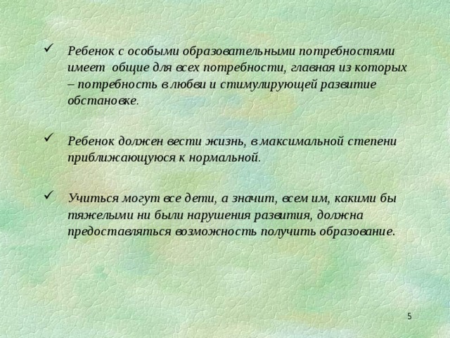 Ребенок с особыми образовательными потребностями имеет общие для всех потребности, главная из которых – потребность в любви и стимулирующей развитие обстановке.  Ребенок должен вести жизнь, в максимальной степени приближающуюся к нормальной.  Учиться могут все дети, а значит, всем им, какими бы тяжелыми ни были нарушения развития, должна предоставляться возможность получить образование .  