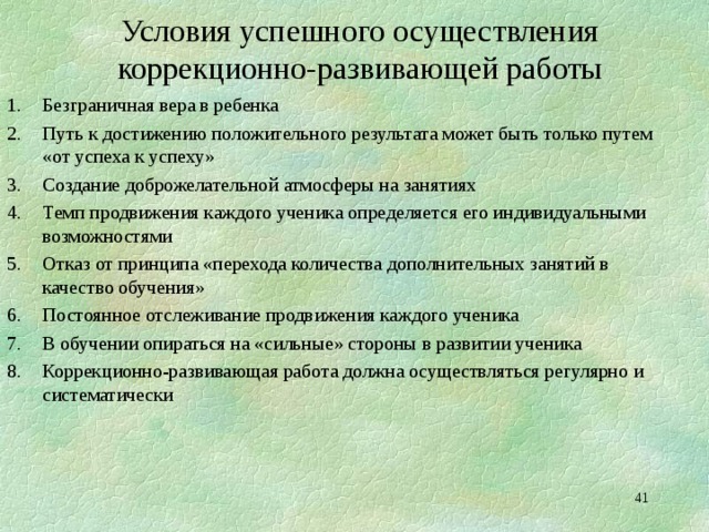 Условия успешного осуществления коррекционно-развивающей работы Безграничная вера в ребенка Путь к достижению положительного результата может быть только путем «от успеха к успеху» Создание доброжелательной атмосферы на занятиях Темп продвижения каждого ученика определяется его индивидуальными возможностями Отказ от принципа «перехода количества дополнительных занятий в качество обучения» Постоянное отслеживание продвижения каждого ученика В обучении опираться на «сильные» стороны в развитии ученика Коррекционно-развивающая работа должна осуществляться регулярно и систематически   