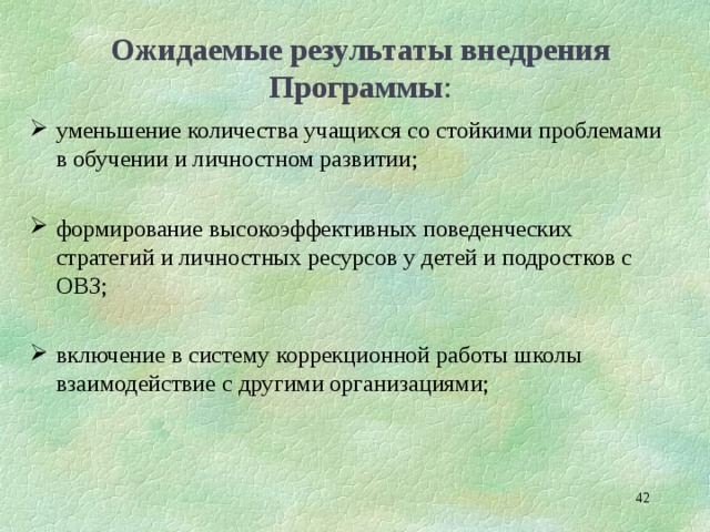 Ожидаемые результаты внедрения Программы : уменьшение количества учащихся со стойкими проблемами в обучении и личностном развитии;  формирование высокоэффективных поведенческих стратегий и личностных ресурсов у детей и подростков с ОВЗ;  включение в систему коррекционной работы школы взаимодействие с другими организациями;   