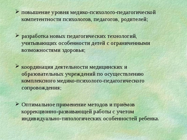 повышение уровня медико-психолого-педагогической компетентности психологов, педагогов, родителей; разработка новых педагогических технологий, учитывающих особенности детей с ограниченными возможностями здоровья; координация деятельности медицинских и образовательных учреждений по осуществлению комплексного медико-психолого-педагогического сопровождения; Оптимальное применение методов и приёмов коррекционно-развивающей работы с учетом индивидуально-типологических особенностей ребенка.  
