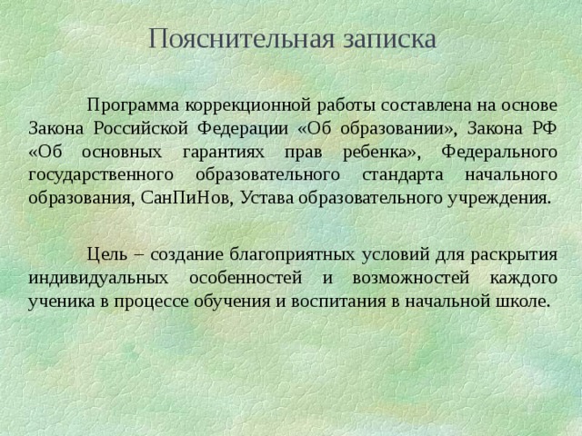 Пояснительная записка  Программа коррекционной работы составлена на основе Закона Российской Федерации «Об образовании», Закона РФ «Об основных гарантиях прав ребенка», Федерального государственного образовательного стандарта начального образования, СанПиНов, Устава образовательного учреждения.  Цель – создание благоприятных условий для раскрытия индивидуальных особенностей и возможностей каждого ученика в процессе обучения и воспитания в начальной школе.  