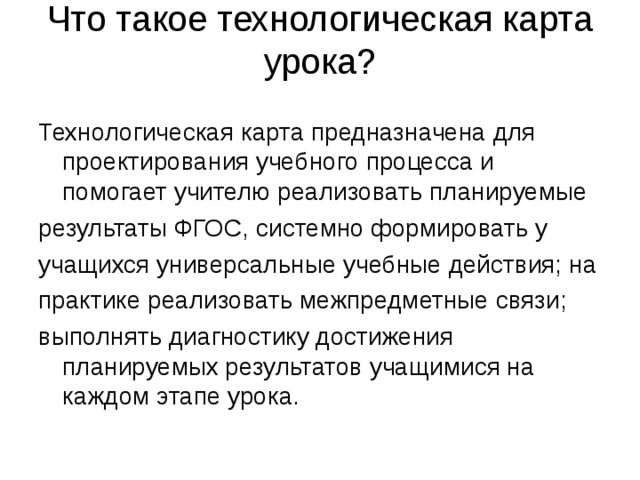 Что такое технологическая карта урока?   Технологическая карта предназначена для проектирования учебного процесса и помогает учителю реализовать планируемые результаты ФГОС, системно формировать у учащихся универсальные учебные действия; на практике реализовать межпредметные связи; выполнять диагностику достижения планируемых результатов учащимися на каждом этапе урока. 