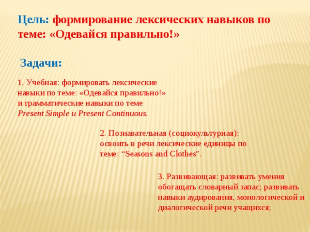 Цель: формирование лексических навыков по теме: «Одевайся правильно!» Задачи:  1. Учебная: формировать лексические навыки по теме: «Одевайся правильно!» и грамматические навыки по теме Present  Simple  и  Present  Continuous. 2. Познавательная (социокультурная): освоить в речи лексические единицы по теме: “Seasons and Clothes”. 3. Развивающая: развивать умения обогащать словарный запас; развивать навыки аудирования, монологической и диалогической речи учащихся; 