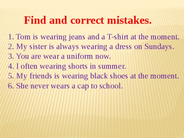 Find and correct mistakes. 1. Tom is wearing jeans and a T-shirt at the moment. 2. My sister is always wearing a dress on Sundays. 3. You are wear a uniform now. 4. I often wearing shorts in summer. 5. My friends is wearing black shoes at the moment. 6. She never wears a cap to school. 