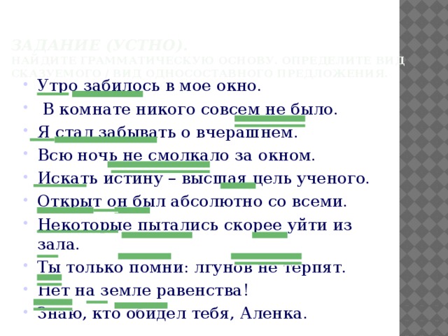 Задание (устно).   Найдите грамматическую основу. Определите вид сказуемого / вид односоставного предложения. Утро забилось в мое окно.  В комнате никого совсем не было. Я стал забывать о вчерашнем. Всю ночь не смолкало за окном. Искать истину – высшая цель ученого. Открыт он был абсолютно со всеми. Некоторые пытались скорее уйти из зала. Ты только помни: лгунов не терпят. Нет на земле равенства! Знаю, кто обидел тебя, Аленка. 
