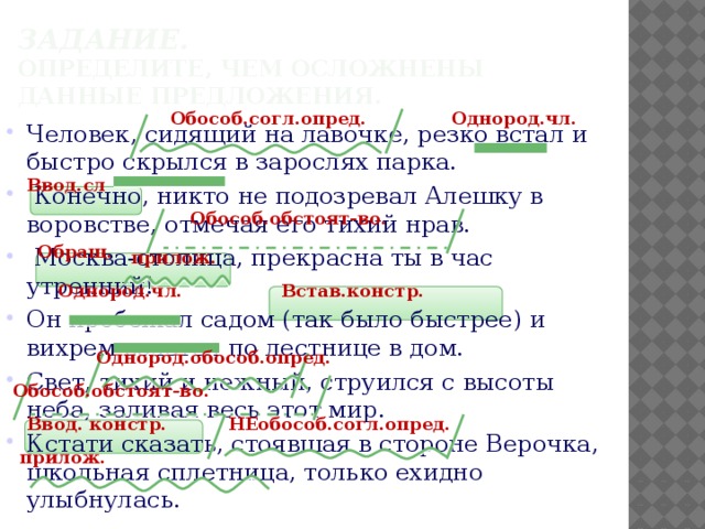 Задание.  Определите, чем осложнены данные предложения. Однород.чл. Обособ.согл.опред. Человек, сидящий на лавочке, резко встал и быстро скрылся в зарослях парка.  Конечно, никто не подозревал Алешку в воровстве, отмечая его тихий нрав.  Москва-столица, прекрасна ты в час утренний! Он пробежал садом (так было быстрее) и вихрем взлетел по лестнице в дом. Свет, тихий и нежный, струился с высоты неба, заливая весь этот мир. Кстати сказать, стоявшая в стороне Верочка, школьная сплетница, только ехидно улыбнулась. Ввод.сл Обособ.обстоят-во. Обращ. прилож. Однород.чл. Встав.констр. Однород.обособ.опред. Обособ.обстоят-во. Ввод. констр. НЕобособ.согл.опред. прилож. 