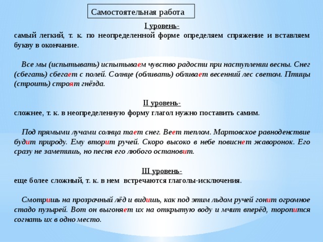 Самостоятельная работа I уровень- самый легкий, т. к. по неопределенной форме определяем спряжение и вставляем букву в окончание.      Все мы (испытывать) испытыва е м чувство радости при наступлении весны. Снег (сбегать) сбега е т с полей. Солнце (обливать) облива е т весенний лес светом. Птицы (строить) стро я т гнёзда.   II уровень- сложнее, т. к. в неопределенную форму глагол нужно поставить самим.      Под прямыми лучами солнца та е т снег. Ве е т теплом. Мартовское равноденствие буд и т природу. Ему втор и т ручей. Скоро высоко в небе повисн е т жаворонок. Его сразу не заметишь, но песня его любого останов и т.   III уровень- еще более сложный, т. к. в нем  встречаются глаголы-исключения.      Смотр и шь на прозрачный лёд и вид и шь, как под этим льдом ручей гон и т огромное стадо пузырей. Вот он выгоня е т их на открытую воду и мчит вперёд, тороп и тся согнать их в одно место. 