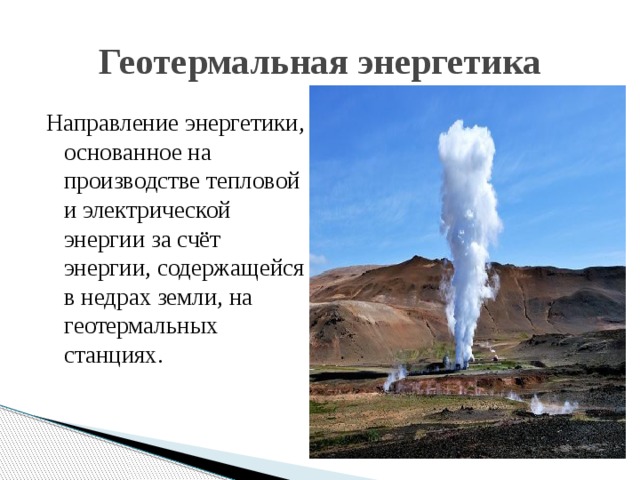Геотермальная энергетика Направление энергетики, основанное на производстве тепловой и электрической энергии за счёт энергии, содержащейся в недрах земли, на геотермальных станциях. 