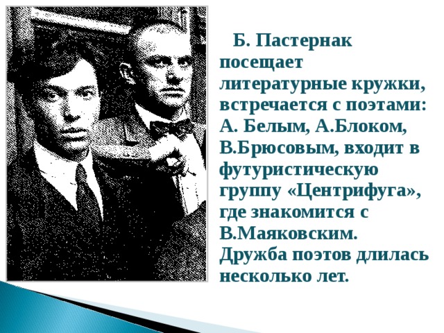  Б. Пастернак посещает литературные кружки, встречается с поэтами: А. Белым, А.Блоком,  В.Брюсовым, входит в футуристическую группу «Центрифуга», где знакомится с В.Маяковским.  Дружба поэтов длилась несколько лет.  