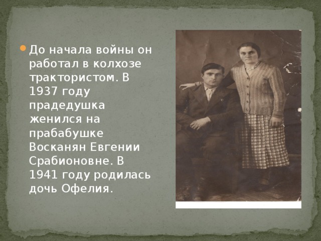 До начала войны он работал в колхозе трактористом. В 1937 году прадедушка женился на прабабушке Восканян Евгении Срабионовне. В 1941 году родилась дочь Офелия. 