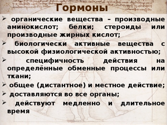 Гормоны   органические вещества – производные аминокислот; белки; стероиды или производные жирных кислот;  биологически активные вещества с высокой физиологической активностью;  специфичность действия на определённые обменные процессы или ткани;  общее (дистантное) и местное действие;  доставляются во все органы;  действуют медленно и длительное время   