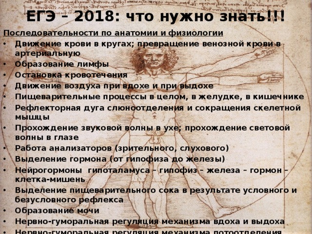 ЕГЭ – 2018: что нужно знать!!! Последовательности по анатомии и физиологии Движение крови в кругах; превращение венозной крови в артериальную Образование лимфы Остановка кровотечения Движение воздуха при вдохе и при выдохе Пищеварительные процессы в целом, в желудке, в кишечнике Рефлекторная дуга слюноотделения и сокращения скелетной мышцы Прохождение звуковой волны в ухе; прохождение световой волны в глазе Работа анализаторов (зрительного, слухового) Выделение гормона (от гипофиза до железы) Нейрогормоны гипоталамуса – гипофиз – железа – гормон – клетка-мишень Выделение пищеварительного сока в результате условного и безусловного рефлекса Образование мочи Нервно-гуморальная регуляция механизма вдоха и выдоха Нервно-гуморальная регуляция механизма потоотделения Выработка условного рефлекса  