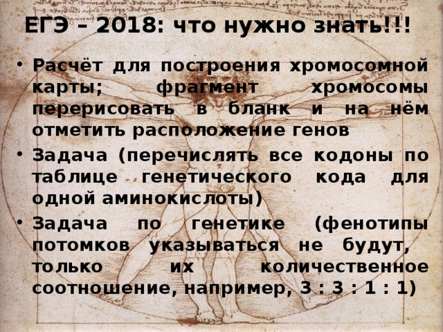 ЕГЭ – 2018: что нужно знать!!! Расчёт для построения хромосомной карты; фрагмент хромосомы перерисовать в бланк и на нём отметить расположение генов Задача (перечислять все кодоны по таблице генетического кода для одной аминокислоты) Задача по генетике (фенотипы потомков указываться не будут, только их количественное соотношение, например, 3 : 3 : 1 : 1) 