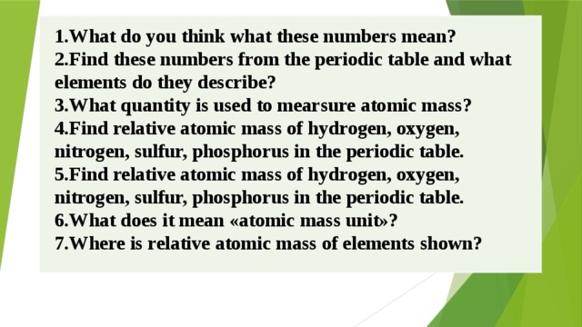 1.What do you think what these numbers mean? 2.Find these numbers from the periodic table and what elements do they describe? 3.What quantity is used to mearsure atomic mass? 4.Find relative atomic mass of hydrogen, oxygen, nitrogen, sulfur, phosphorus in the periodic table. 5.Find relative atomic mass of hydrogen, oxygen, nitrogen, sulfur, phosphorus in the periodic table. 6.What does it mean «atomic mass unit»? 7.Where is relative atomic mass of elements shown? 
