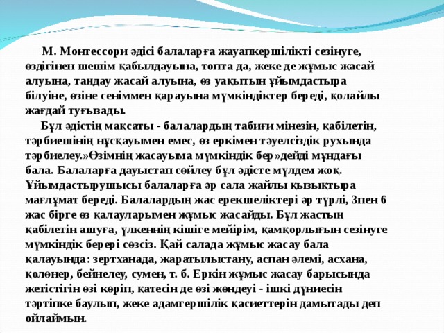  М. Монтессори әдісі балаларға жауапкершілікті сезінуге, өздігінен шешім қабылдауына, топта да, жеке де жұмыс жасай алуына, таңдау жасай алуына, өз уақытын ұйымдастыра білуіне, өзіне сеніммен қарауына мүмкіндіктер береді, қолайлы жағдай туғызады.  Бұл әдістің мақсаты - балалардың табиғи мінезін, қабілетін, тәрбиешінің нұсқауымен емес, өз еркімен тәуелсіздік рухында тәрбиелеу.»Өзімнің жасауыма мүмкіндік бер»дейді мұндағы бала. Балаларға дауыстап сөйлеу бұл әдісте мүлдем жоқ. Ұйымдастырушысы балаларға әр сала жайлы қызықтыра мағлұмат береді. Балалардың жас ерекшеліктері әр түрлі, 3пен 6 жас бірге өз қалауларымен жұмыс жасайды. Бұл жастың қабілетін ашуға, үлкеннің кішіге мейірім, қамқорлығын сезінуге мүмкіндік берері сөзсіз. Қай салада жұмыс жасау бала қалауында: зертханада, жаратылыстану, аспан әлемі, асхана, қолөнер, бейнелеу, сумен, т. б. Еркін жұмыс жасау барысында жетістігін өзі көріп, қатесін де өзі жөндеуі - ішкі дүниесін тәртіпке баулып, жеке адамгершілік қасиеттерін дамытады деп ойлаймын. 