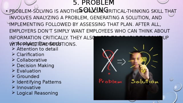 5. Problem Solving Problem-solving is another crucial critical-thinking skill that involves analyzing a problem, generating a solution, and implementing followed by assessing that plan. After all, employers don’t simply want employees who can think about information critically. They also need to be able to come up with practical solutions. Applying Standards Attention to detail Clarification Collaborative Decision Making Evaluation Grounded Identifying Patterns Innovative Logical Reasoning 