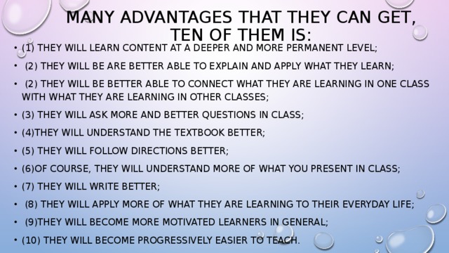 Many advantages that they can get, ten of them is: (1) They will learn content at a deeper and more permanent level;  (2) They will be are better able to explain and apply what they learn;  (2) They will be better able to connect what they are learning in one class with what they are learning in other classes; (3) They will ask more and better questions in class; (4)They will understand the textbook better; (5) They will follow directions better; (6)of course, they will understand more of what you present in class; (7) They will write better;  (8) They will apply more of what they are learning to their everyday life;  (9)They will become more motivated learners in general; (10) They will become progressively easier to teach. 