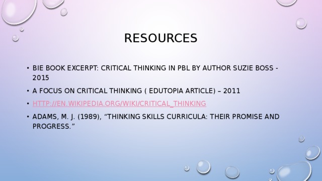 Resources BIE Book Excerpt: Critical Thinking in PBL by author Suzie Boss - 2015 A Focus on Critical Thinking ( Edutopia Article) – 2011 http:// en.wikipedia.org/wiki/Critical_thinking Adams, M. J. (1989), “Thinking skills curricula: Their promise and progress.” 