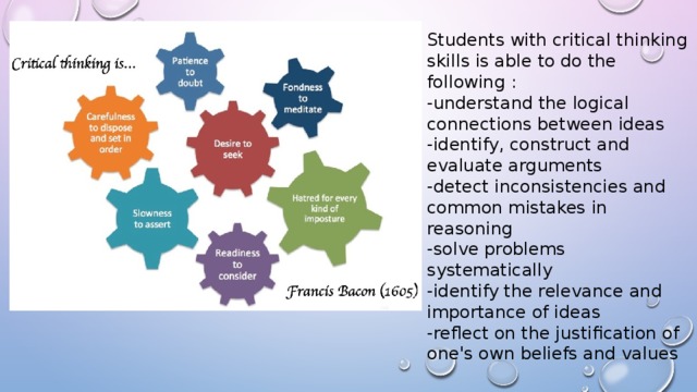 Students with critical thinking skills is able to do the following : -understand the logical connections between ideas -identify, construct and evaluate arguments -detect inconsistencies and common mistakes in reasoning -solve problems systematically -identify the relevance and importance of ideas -reflect on the justification of one's own beliefs and values 