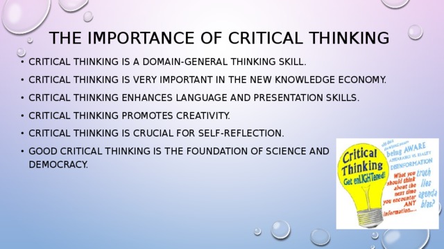 The importance of critical thinking Critical thinking is a domain-general thinking skill. Critical thinking is very important in the new knowledge economy. Critical thinking enhances language and presentation skills. Critical thinking promotes creativity. Critical thinking is crucial for self-reflection. Good critical thinking is the foundation of science and democracy. 