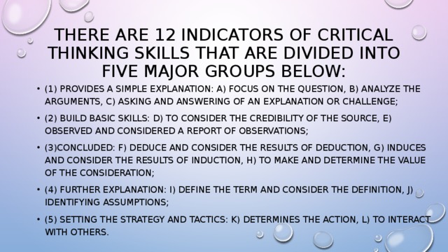 there are 12 indicators of critical thinking skills that are divided into five major groups below: (1) Provides a simple explanation: a) focus on the question, b) analyze the arguments, c) asking and answering of an explanation or challenge; (2) build basic skills: d) to consider the credibility of the source, e) observed and considered a report of observations; (3)concluded: f) deduce and consider the results of deduction, g) induces and consider the results of induction, h) to make and determine the value of the consideration; (4) further explanation: i) define the term and consider the definition, j) identifying assumptions; (5) setting the strategy and tactics: k) determines the action, l) to interact with others. 