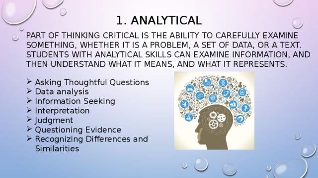 1. Analytical Part of thinking critical is the ability to carefully examine something, whether it is a problem, a set of data, or a text. students with analytical skills can examine information, and then understand what it means, and what it represents. Asking Thoughtful Questions Data analysis Information Seeking Interpretation Judgment Questioning Evidence Recognizing Differences and Similarities 