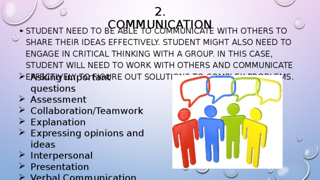 2. Communication student need to be able to communicate with others to share their ideas effectively. student might also need to engage in critical thinking with a group. In this case, student will need to work with others and communicate effectively to figure out solutions to complex problems. Asking important questions Assessment Collaboration/Teamwork Explanation Expressing opinions and ideas Interpersonal Presentation Verbal Communication Written Communication 