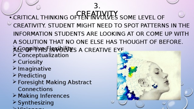 3. Creativity Critical thinking often involves some level of creativity. student might need to spot patterns in the information students are looking at or come up with a solution that no one else has thought of before. All of this involves a creative eye. Cognitive Flexibility Conceptualization Curiosity Imaginative Predicting Foresight Making Abstract Connections Making Inferences Synthesizing Visionary 