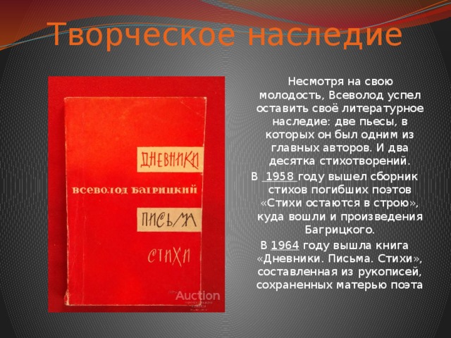 Творческое наследие  Несмотря на свою молодость, Всеволод успел оставить своё литературное наследие: две пьесы, в которых он был одним из главных авторов. И два десятка стихотворений. В 1958 году вышел сборник стихов погибших поэтов «Стихи остаются в строю», куда вошли и произведения Багрицкого. В 1964 году вышла книга «Дневники. Письма. Стихи», составленная из рукописей, сохраненных матерью поэта 