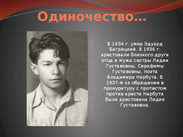 Одиночество… В 1934 г. умер Эдуард Багрицкий. В 1936 г. арестовали близкого друга отца и мужа сестры Лидии Густавовны, Серафимы Густавовны, поэта Владимира Нарбута. В 1937-м за обращение в прокуратуру с протестом против ареста Нарбута была арестована Лидия Густавовна. 