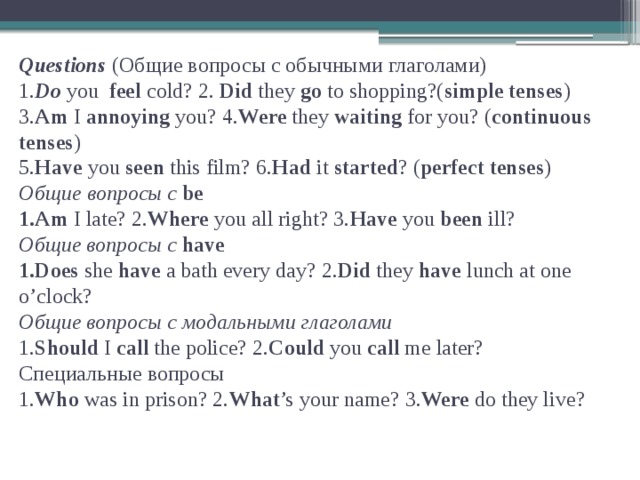 Questions (Общие вопросы с обычными глаголами)  1. Do you feel cold? 2. Did they go to shopping?( simple tenses )  3. Am I annoying you? 4. Were they waiting for you? ( continuous tenses )  5. Have you seen this film? 6. Had it started ? ( perfect tenses )  Общие  вопросы  с  be  1.Am I late? 2. Where you all right? 3. Have you been ill?  Общие вопросы с have  1.Does she have a bath every day? 2. Did they have lunch at one o’clock?  Общие вопросы с модальными глаголами  1. Should I call the police? 2. Could you call me later?  Специальные вопросы  1. Who was in prison? 2. What ’s your name? 3. Were do they live?   
