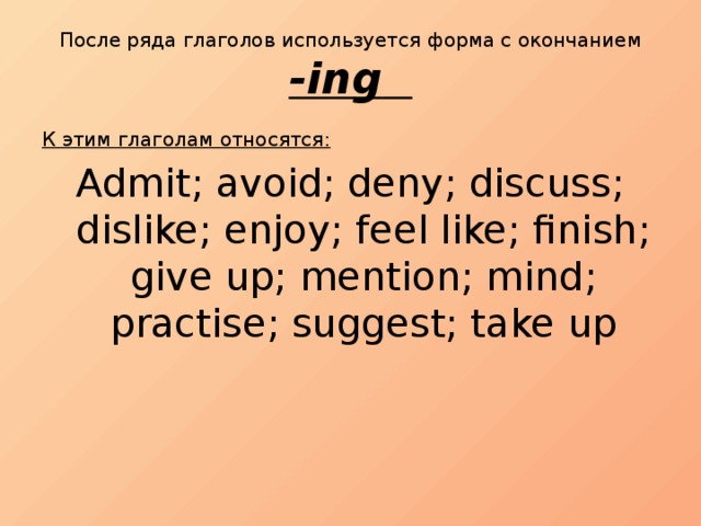 После ряда глаголов используется форма с окончанием -ing  К этим глаголам относятся : Admit; avoid; deny; discuss; dislike; enjoy; feel like; finish; give up; mention; mind; practise; suggest; take up 