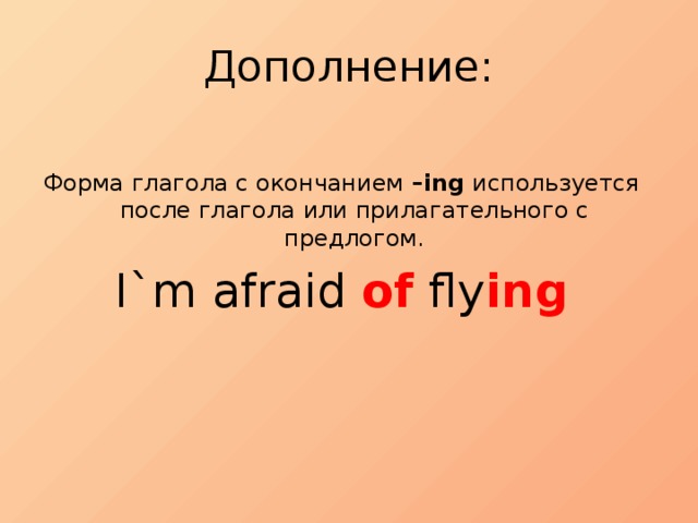 Дополнение: Форма глагола с окончанием –ing  используется после глагола или прилагательного с предлогом. I`m afraid of fly ing 