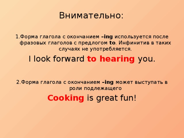 Внимательно:   1.Форма глагола с окончанием –ing используется после фразовых глаголов с предлогом to . Инфинитив в таких случаях не употребляется. I look forward to hearing you. 2.Форма глагола с окончанием –ing может выступать в роли подлежащего Cooking is great fun! 