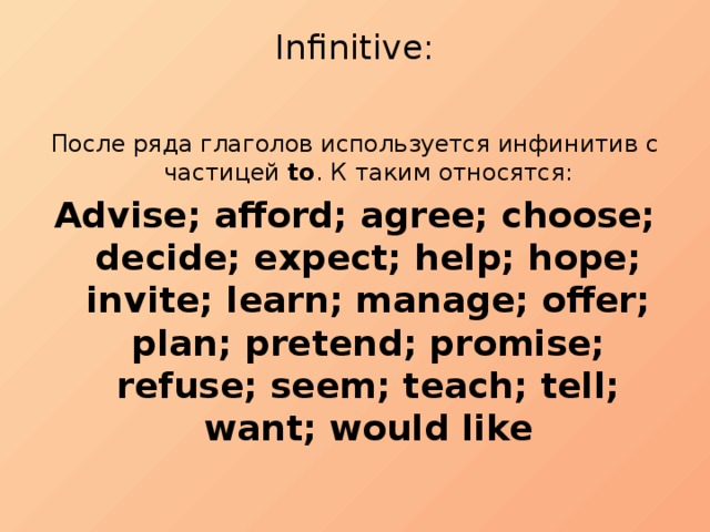 Infinitive:   После ряда глаголов используется инфинитив с частицей to . К таким относятся: Advise; afford; agree; choose; decide; expect; help; hope; invite; learn; manage; offer; plan; pretend; promise; refuse; seem; teach; tell; want; would like 