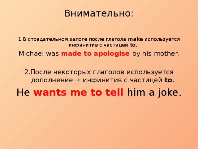 Внимательно:   1.В страдательном залоге после глагола make используется инфинитив с частицей to . Michael was made to apologise by his mother. 2.После некоторых глаголов используется дополнение + инфинитив с частицей to . He wants me to tell him a joke. 