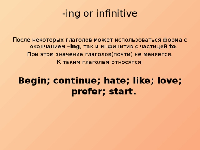 -ing or infinitive   После некоторых глаголов может использоваться форма с окончанием –ing , так и инфинитив с частицей to . При этом значение глаголов(почти) не меняется. К таким глаголам относятся: Begin; continue; hate; like; love; prefer; start. 
