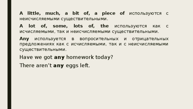 A little, much, a bit of, a piece of используются с неисчисляемыми существительными. A lot of, some, lots of, the используются как с исчисляемыми, так и неисчисляемыми существительными. Any используется в вопросительных и отрицательных предложениях как с исчисляемыми, так и с неисчисляемыми существительными. Have we got any homework today? There aren’t any eggs left. 