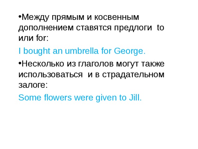 Между прямым и косвенным дополнением ставятся предлоги to или for : I bought an umbrella for George. Несколько из глаголов могут также использоваться и в страдательном залоге: Some flowers were given to Jill. 