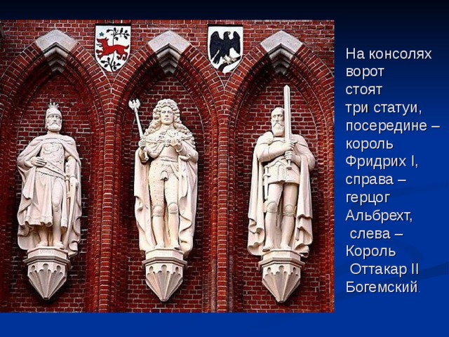 На консолях ворот стоят три статуи, посередине – король Фридрих I, справа – герцог Альбрехт,  слева – Король  Оттакар II Богемский . 