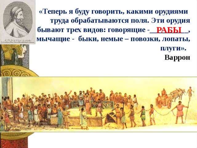 «Теперь я буду говорить, какими орудиями  труда обрабатываются поля. Эти орудия бывают трех видов: говорящие -__________, мычащие - быки, немые – повозки, лопаты, плуги». Варрон РАБЫ 