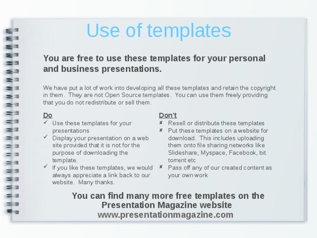Use of templates You are free to use these templates for your personal and business presentations. We have put a lot of work into developing all these templates and retain the copyright in them. They are not Open Source templates. You can use them freely providing that you do not redistribute or sell them. Do Don’t Use these templates for your presentations Display your presentation on a web site provided that it is not for the purpose of downloading the template. If you like these templates, we would always appreciate a link back to our website. Many thanks.  Resell or distribute these templates Put these templates on a website for download. This includes uploading them onto file sharing networks like Slideshare, Myspace, Facebook, bit torrent etc Pass off any of our created content as your own work You can find many more free templates on the Presentation Magazine website www.presentationmagazine.com  You can find many more free templates on the Presentation Magazine website www.presentationmagazine.com