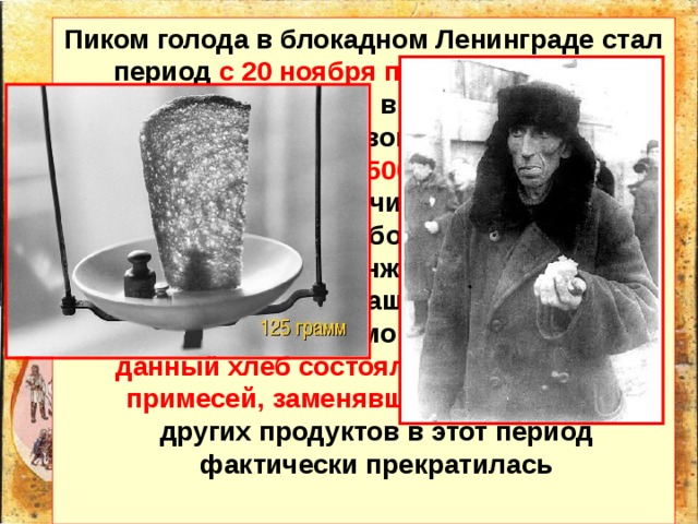 Пиком голода в блокадном Ленинграде стал период с 20 ноября по 25 декабря 1941 года , когда нормы выдачи хлеба для бойцов на передовой линии обороны были снижены до 500 граммов в день , для рабочих горячих цехов – до 375 граммов, для рабочих остальных производств и инженеров – до 250 граммов, для служащих, иждивенцев и детей - до 125 граммов. На 50 процентов данный хлеб состоял из несъедобных примесей, заменявших муку. Выдача других продуктов в этот период фактически прекратилась 