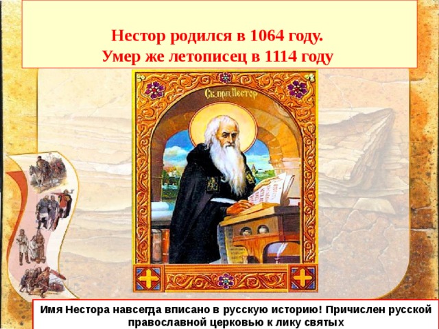   Нестор родился в 1064 году.  Умер же летописец в 1114 году   Имя Нестора навсегда вписано в русскую историю! Причислен русской православной церковью к лику святых 