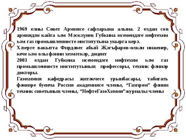 1969 елны Совет Армиясе сафларына алына. 2 елдан соң армиядән кайта һәм Мәскәүнең Губкина исемендәге нефтехим һәм газ промышленносте институтына укырга керә. Хәзерге вакытта Фирдәвес абый Җәгъфаров-өлкән инженер, кече һәм олы фәнни хезмәткәр, доцент 2003 елдан Губкина исемендәге нефтехим һәм газ промышленносте институтының профессоры, техник фәннәр докторы. Газохимия кафедрасы җитәкчесе урынбасары, табигать фәннәре буенча Россия академиясе члены, “Газпром” фәнни техник советының члены, “НефтеГазоХимия”журналы члены 