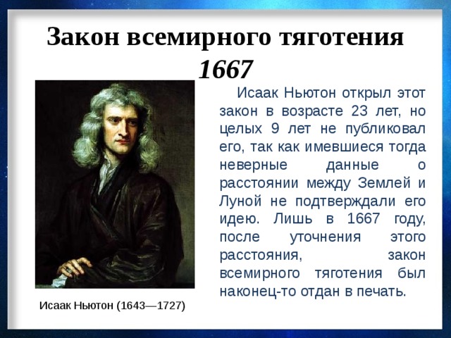 Закон всемирного тяготения 1667  Исаак Ньютон открыл этот закон в возрасте 23 лет, но целых 9 лет не публиковал его, так как имевшиеся тогда неверные данные о расстоянии между Землей и Луной не подтверждали его идею. Лишь в 1667 году, после уточнения этого расстояния, закон всемирного тяготения был наконец-то отдан в печать. Исаак Ньютон (1643—1727) 