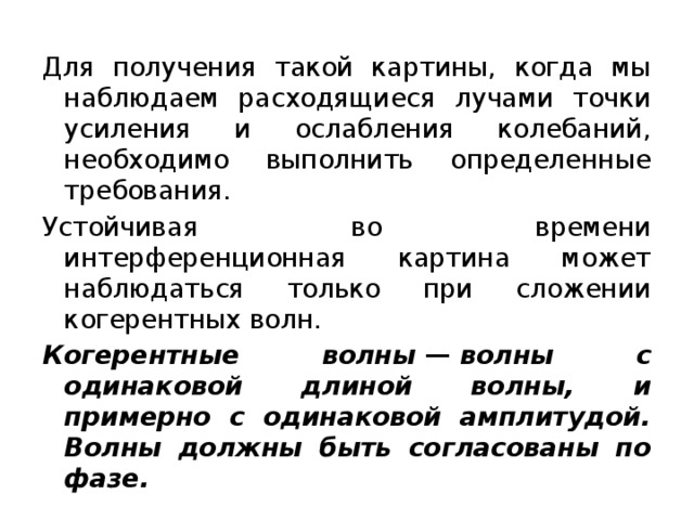 Для получения такой картины, когда мы наблюдаем расходящиеся лучами точки усиления и ослабления колебаний, необходимо выполнить определенные требования. Устойчивая во времени интерференционная картина может наблюдаться только при сложении когерентных волн. Когерентные волны  —  волны с одинаковой длиной волны, и примерно с одинаковой амплитудой. Волны должны быть согласованы по фазе. 