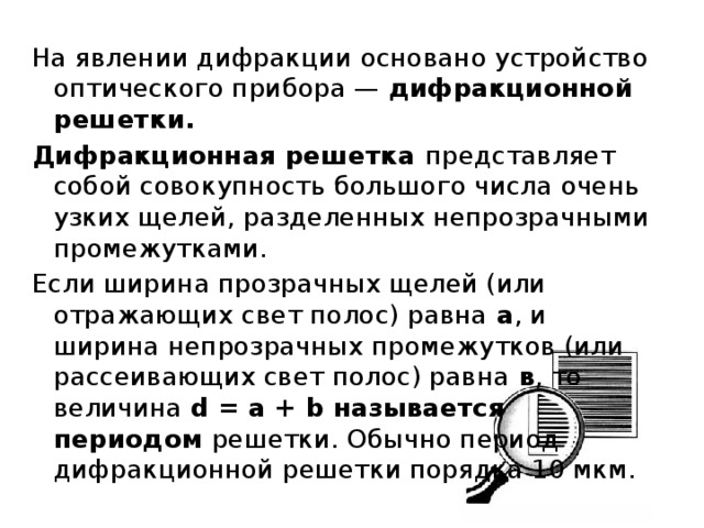 На явлении дифракции основано устройство оптического прибора — дифракционной решетки. Дифракционная решетка представляет собой совокупность большого числа очень узких щелей, разделенных непрозрачными промежутками. Если ширина прозрачных щелей (или отражающих свет полос) равна а , и ширина непрозрачных промежутков (или рассеивающих свет полос) равна в , то величина d = а + b называется периодом решетки. Обычно период дифракционной решетки порядка 10 мкм. 