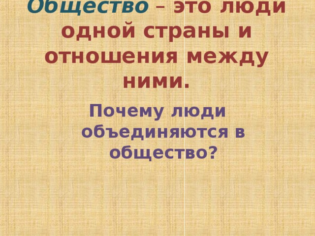 Общество – это люди одной страны и отношения между ними. Почему люди объединяются в общество? 